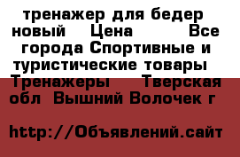 тренажер для бедер. новый  › Цена ­ 400 - Все города Спортивные и туристические товары » Тренажеры   . Тверская обл.,Вышний Волочек г.